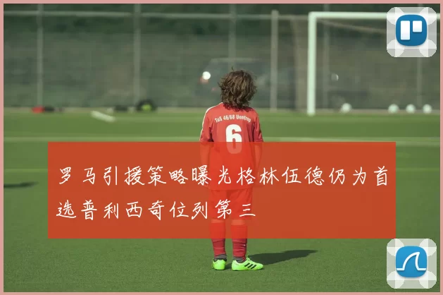 罗马引援策略曝光格林伍德仍为首选普利西奇位列第三